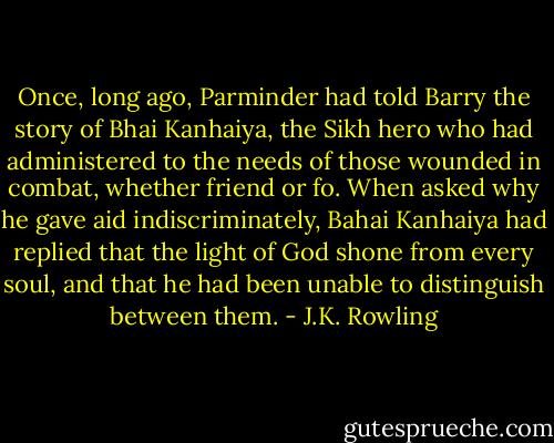 Once, long ago, Parminder had told Barry the story of Bhai Kanhaiya, the Sikh hero who had administered to the needs of those wounded in combat, whether friend or fo. When asked why he gave aid indiscriminately, Bahai Kanhaiya had replied that the light of God shone from every soul, and that he had been unable to distinguish between them. - J.K. Rowling