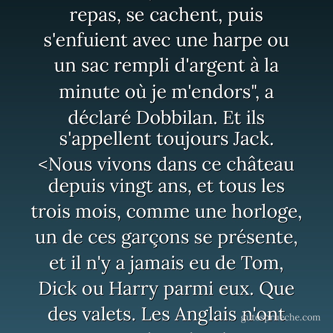 Ils font toujours la même chose : ils entrent, demandent un repas, se cachent, puis s'enfuient avec une harpe ou un sac rempli d'argent à la minute où je m'endors", a déclaré Dobbilan. Et ils s'appellent toujours Jack. <Nous vivons dans ce château depuis vingt ans, et tous les trois mois, comme une horloge, un de ces garçons se présente, et il n'y a jamais eu de Tom, Dick ou Harry parmi eux. Que des valets. Les Anglais n'ont aucune imagination. - Patricia C. Wrede