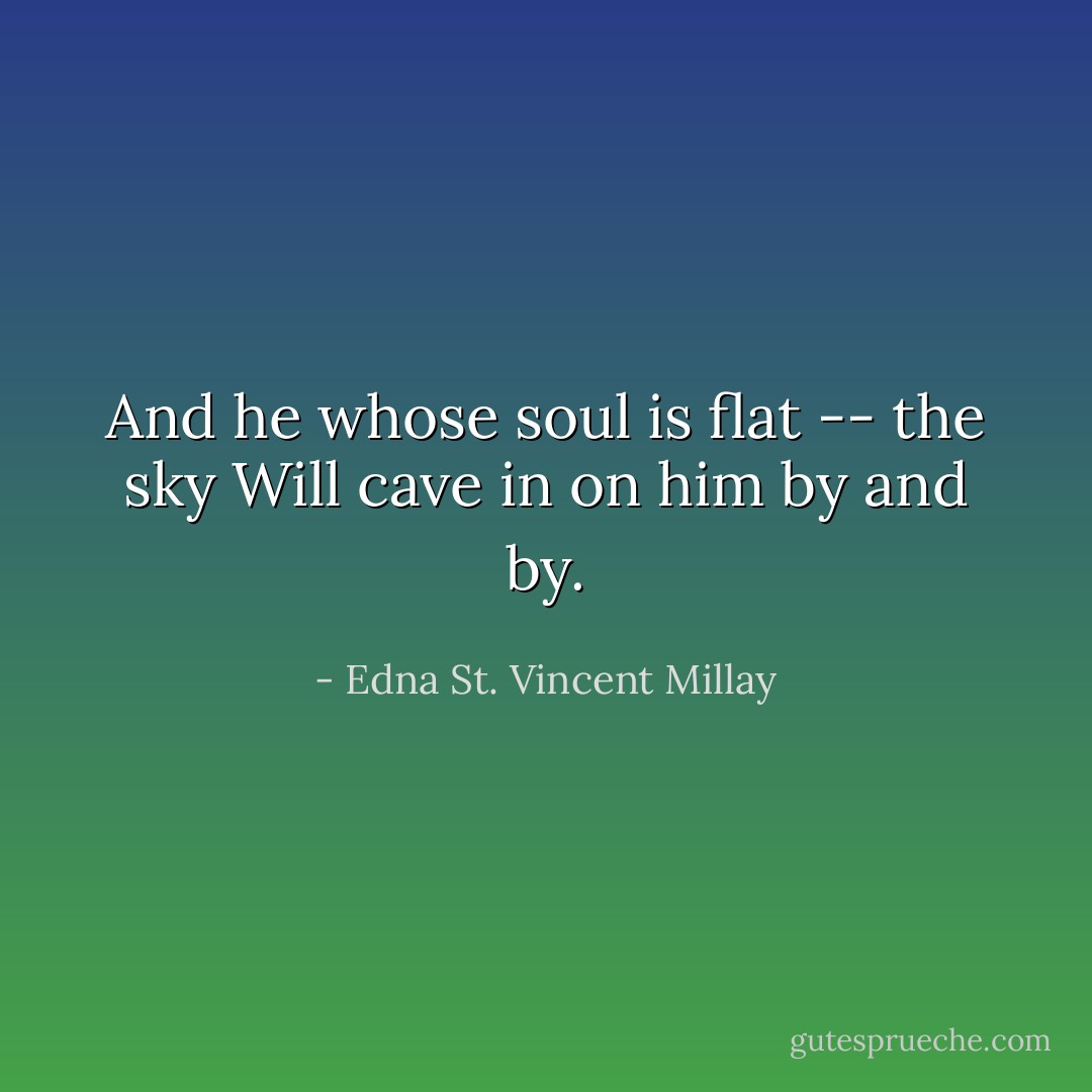 And he whose soul is flat -- the sky<br />Will cave in on him by and by. - Edna St. Vincent Millay