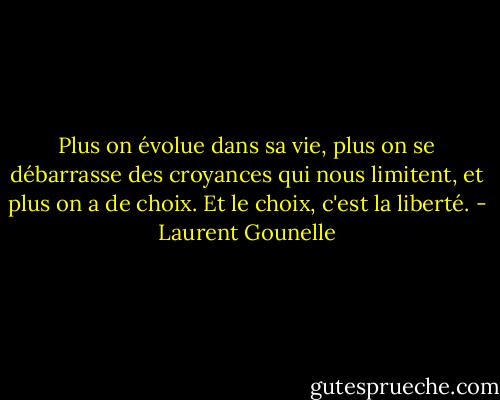 Plus on évolue dans sa vie, plus on se débarrasse des croyances qui<br />nous limitent, et plus on a de choix. Et le choix, c'est la liberté. - Laurent Gounelle