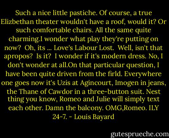 Such a nice little pastiche. Of course, a true Elizbethan theater wouldn't have a roof, would it? Or such comfortable chairs. All the same quite charming.I wonder what play they're putting on now?<br /><br />Oh, its ... Love's Labour Lost.<br /><br />Well, isn't that apropos?<br /><br />Is it?<br /><br />I wonder if it's modern dress. No, I don't wonder at all.On that particular question, I have been quite driven from the firld. Everywhere one goes now it's Uzis at Agincourt, Imogen in jeans, the Thane of Cawdor in a three-button suit. Nest thing you know, Romeo and Julie will simply text each other. Damn the balcony. OMG,Romeo. ILY 24-7. - Louis Bayard