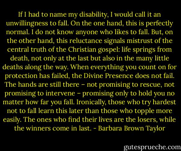 If I had to name my disability, I would call it an unwillingness to fall. On the one hand, this is perfectly normal. I do not know anyone who likes to fall. But, on the other hand, this reluctance signals mistrust of the central truth of the Christian gospel: life springs from death, not only at the last but also in the many little deaths along the way. When everything you count on for protection has failed, the Divine Presence does not fail. The hands are still there – not promising to rescue, not promising to intervene – promising only to hold you no matter how far you fall. Ironically, those who try hardest not to fall learn this later than those who topple more easily. The ones who find their lives are the losers, while the winners come in last. - Barbara Brown Taylor