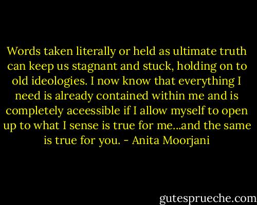 Words taken literally or held as ultimate truth can keep us stagnant and stuck, holding on to old ideologies. I now know that everything I need is already contained within me and is completely aceessible if I allow myself to open up to what I sense is true for me...and the same is true for you. - Anita Moorjani