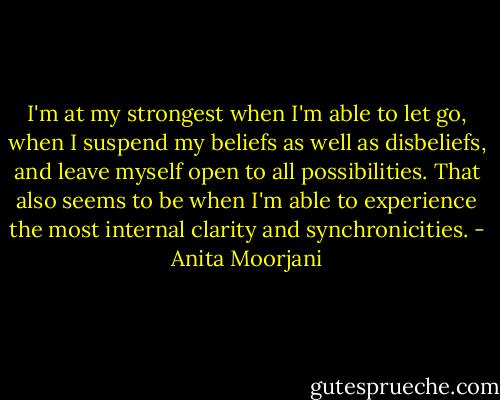 I'm at my strongest when I'm able to let go, when I suspend my beliefs as well as disbeliefs, and leave myself open to all possibilities. That also seems to be when I'm able to experience the most internal clarity and synchronicities. - Anita Moorjani