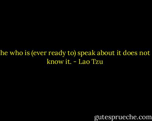 he who is (ever ready to) speak about it does not know it. - Lao Tzu
