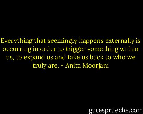 Everything that seemingly happens externally is occurring in order to trigger something within us, to expand us and take us back to who we truly are. - Anita Moorjani