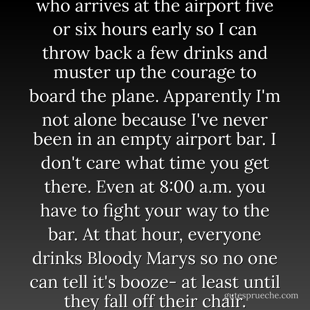 I'm one of those passengers who arrives at the airport five or six hours early so I can throw back a few drinks and muster up the courage to board the plane. Apparently I'm not alone because I've never been in an empty airport bar. I don't care what time you get there. Even at 8:00 a.m. you have to fight your way to the bar. At that hour, everyone drinks Bloody Marys so no one can tell it's booze- at least until they fall off their chair. - Bob Newhart