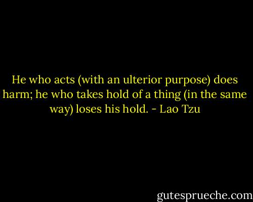 He who acts (with an ulterior purpose) does harm; he who takes hold of a thing (in the same way) loses his hold. - Lao Tzu