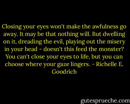 Closing your eyes won't make the awfulness go away. It may be that nothing will. But dwelling on it, dreading the evil, playing out the misery in your head - doesn't this feed the monster? You can't close your eyes to life, but you can choose where your gaze lingers. - Richelle E. Goodrich