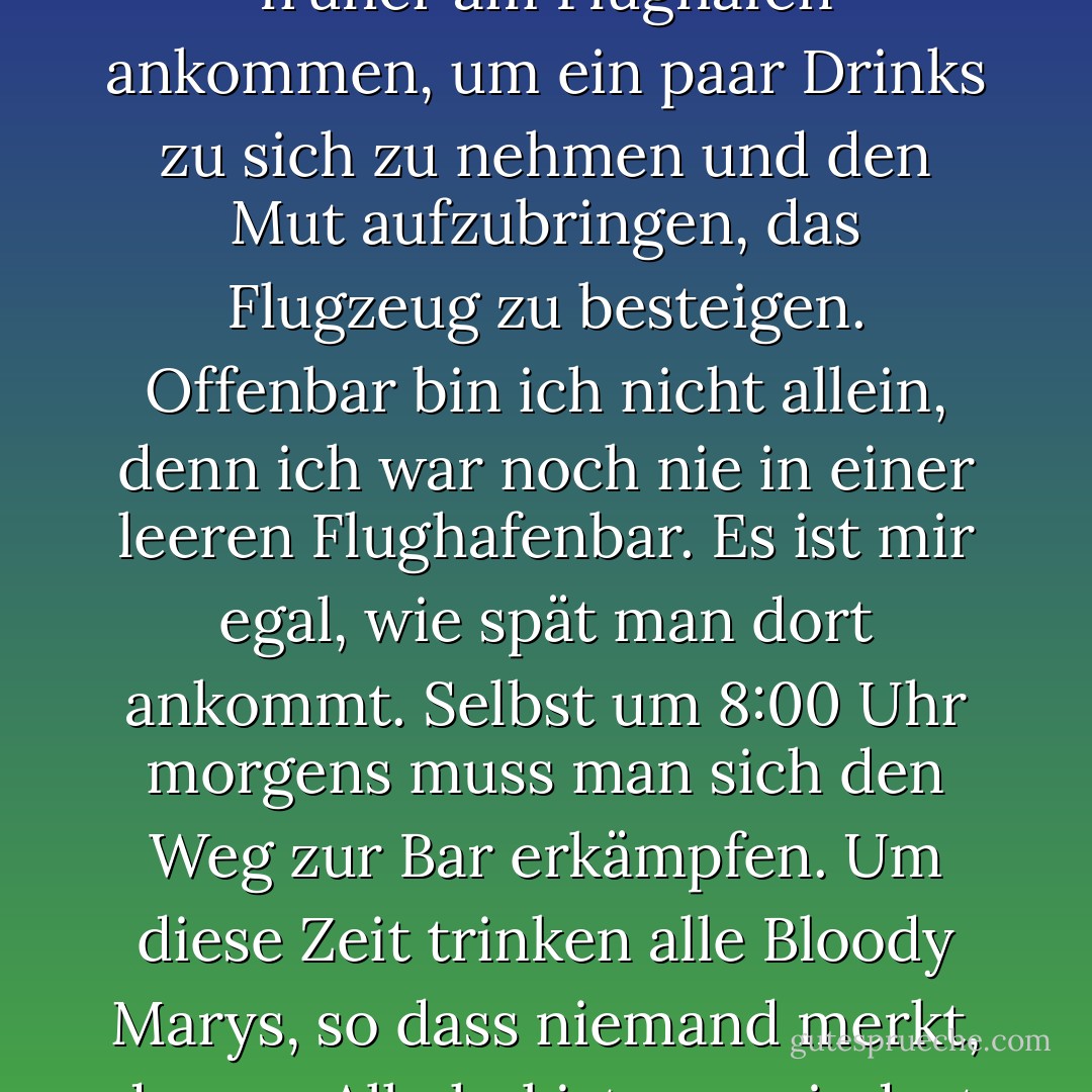 Ich gehöre zu den Fluggästen, die fünf oder sechs Stunden früher am Flughafen ankommen, um ein paar Drinks zu sich zu nehmen und den Mut aufzubringen, das Flugzeug zu besteigen. Offenbar bin ich nicht allein, denn ich war noch nie in einer leeren Flughafenbar. Es ist mir egal, wie spät man dort ankommt. Selbst um 8:00 Uhr morgens muss man sich den Weg zur Bar erkämpfen. Um diese Zeit trinken alle Bloody Marys, so dass niemand merkt, dass es Alkohol ist - zumindest bis er vom Stuhl fällt. - Bob Newhart<
