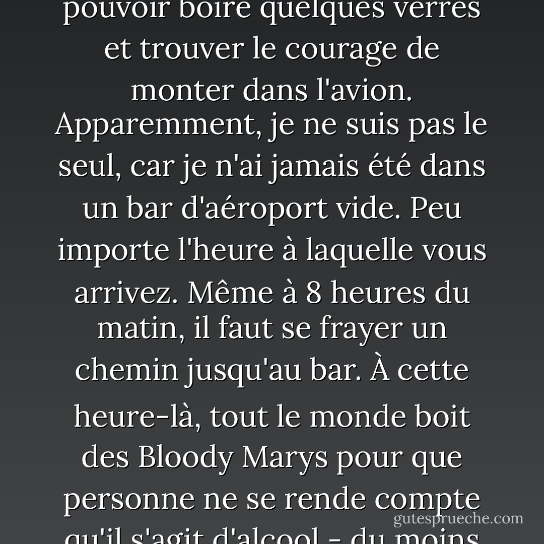 Je fais partie de ces passagers qui arrivent à l'aéroport cinq ou six heures à l'avance pour pouvoir boire quelques verres et trouver le courage de monter dans l'avion. Apparemment, je ne suis pas le seul, car je n'ai jamais été dans un bar d'aéroport vide. Peu importe l'heure à laquelle vous arrivez. Même à 8 heures du matin, il faut se frayer un chemin jusqu'au bar. À cette heure-là, tout le monde boit des Bloody Marys pour que personne ne se rende compte qu'il s'agit d'alcool - du moins jusqu'à ce qu'ils tombent de leur chaise. - Bob Newhart