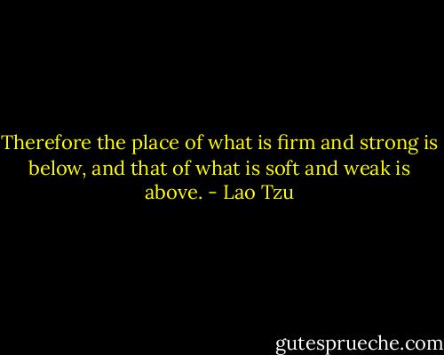 Therefore the place of what is firm and strong is below, and that of what is soft and weak is above. - Lao Tzu