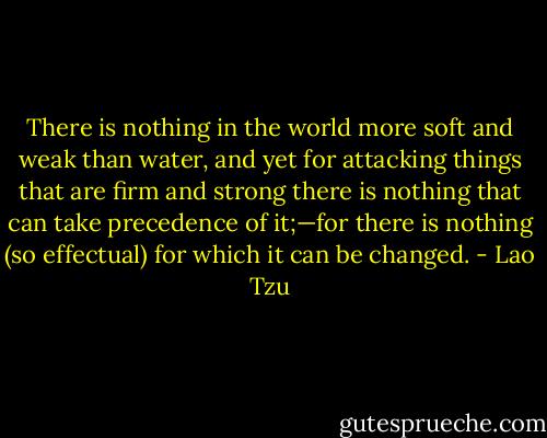 There is nothing in the world more soft and weak than water, and yet for attacking things that are firm and strong there is nothing that can take precedence of it;—for there is nothing (so effectual) for which it can be changed. - Lao Tzu