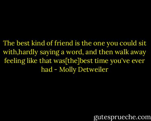 The best kind of friend is the one you could sit with,hardly saying a word, and then walk away feeling like that was[the]best time you've ever had - Molly Detweiler