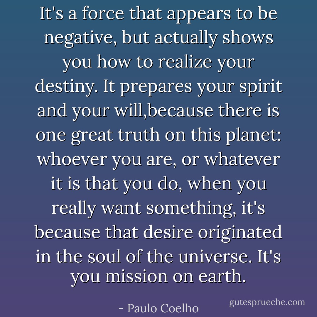 It's a force that appears to be negative, but actually shows you how to realize your destiny. It prepares your spirit and your will,because there is one great truth on this planet: whoever you are, or whatever it is that you do, when you really want something, it's because that desire originated in the soul of the universe. It's you mission on earth. - Paulo Coelho