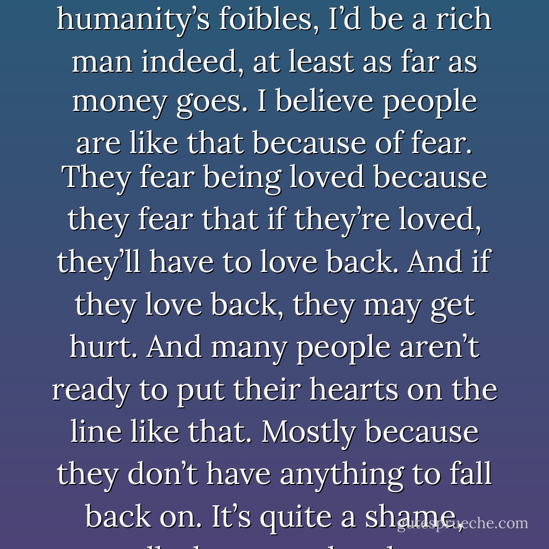 Walker and Timothy sat quietly for a very long time. “Why do so many people make it so hard for anyone to help them or to love them?” Walker asked finally.<br /> Timothy chuckled. “Ah, Walker—if I could explain all of humanity’s foibles, I’d be a rich man indeed, at least as far as money goes. I believe people are like that because of fear. They fear being loved because they fear that if they’re loved, they’ll have to love back. And if they love back, they may get hurt. And many people aren’t ready to put their hearts on the line like that. Mostly because they don’t have anything to fall back on. It’s quite a shame, really, because they hurt themselves by trying to avoid getting hurt. But we have to be willing to die many times if we’re ever going to get on with this business of living. - Tom Walsh