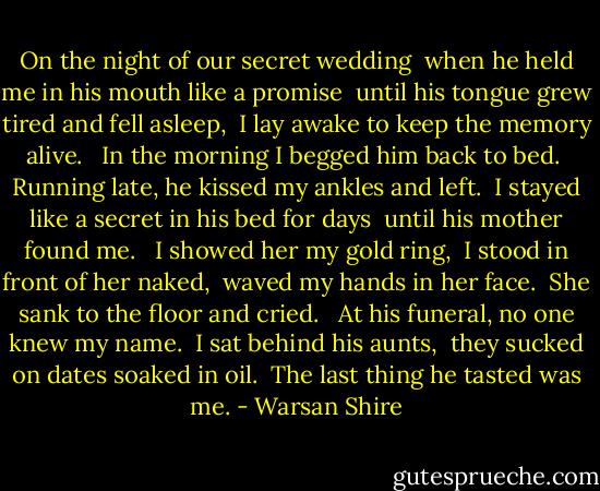 On the night of our secret wedding <br />when he held me in his mouth like a promise <br />until his tongue grew tired and fell asleep, <br />I lay awake to keep the memory alive. <br /><br />In the morning I begged him back to bed. <br />Running late, he kissed my ankles and left. <br />I stayed like a secret in his bed for days <br />until his mother found me. <br /><br />I showed her my gold ring, <br />I stood in front of her naked, <br />waved my hands in her face. <br />She sank to the floor and cried. <br /><br />At his funeral, no one knew my name. <br />I sat behind his aunts, <br />they sucked on dates soaked in oil. <br />The last thing he tasted was me. - Warsan Shire