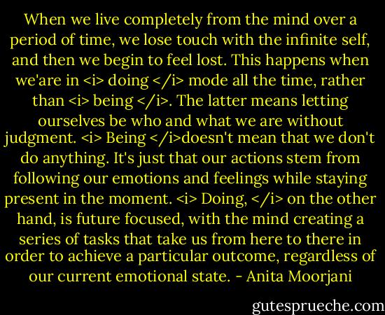When we live completely from the mind over a period of time, we lose touch with the infinite self, and then we begin to feel lost. This happens when we'are in <i> doing </i> mode all the time, rather than <i> being </i>. The latter means letting ourselves be who and what we are without judgment. <i> Being </i>doesn't mean that we don't do anything. It's just that our actions stem from following our emotions and feelings while staying present in the moment. <i> Doing, </i> on the other hand, is future focused, with the mind creating a series of tasks that take us from here to there in order to achieve a particular outcome, regardless of our current emotional state. - Anita Moorjani
