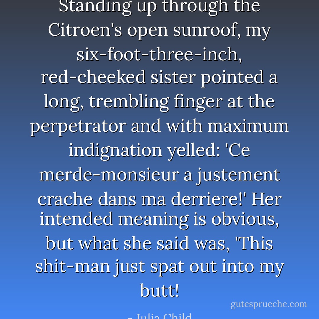 Standing up through the Citroen's open sunroof, my six-foot-three-inch, red-cheeked sister pointed a long, trembling finger at the perpetrator and with maximum indignation yelled: 'Ce merde-monsieur a justement crache dans ma derriere!' Her intended meaning is obvious, but what she said was, 'This shit-man just spat out into my butt! - Julia Child