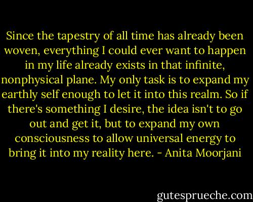 Since the tapestry of all time has already been woven, everything I could ever want to happen in my life already exists in that infinite, nonphysical plane. My only task is to expand my earthly self enough to let it into this realm. So if there's something I desire, the idea isn't to go out and get it, but to expand my own consciousness to allow universal energy to bring it into my reality here. - Anita Moorjani