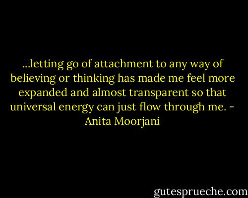 ...letting go of attachment to any way of believing or thinking has made me feel more expanded and almost transparent so that universal energy can just flow through me. - Anita Moorjani