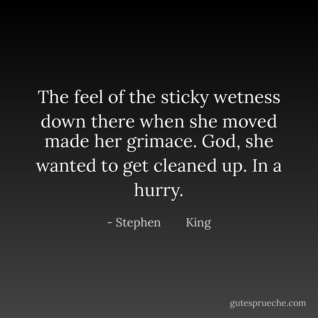 The feel of the sticky wetness down there when she moved made her grimace. God, she wanted to get cleaned up. In a hurry. - Stephen        King
