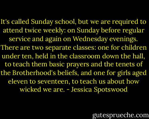 It's called Sunday school, but we are required to attend twice weekly: on Sunday before regular service and again on Wednesday evenings. There are two separate classes: one for children under ten, held in the classroom down the hall, to teach them basic prayers and the tenets of the Brotherhood's beliefs, and one for girls aged eleven to seventeen, to teach us about how wicked we are. - Jessica Spotswood
