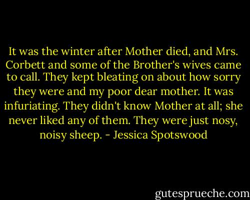 It was the winter after Mother died, and Mrs. Corbett and some of the Brother's wives came to call. They kept bleating on about how sorry they were and my poor dear mother. It was infuriating. They didn't know Mother at all; she never liked any of them. They were just nosy, noisy sheep. - Jessica Spotswood