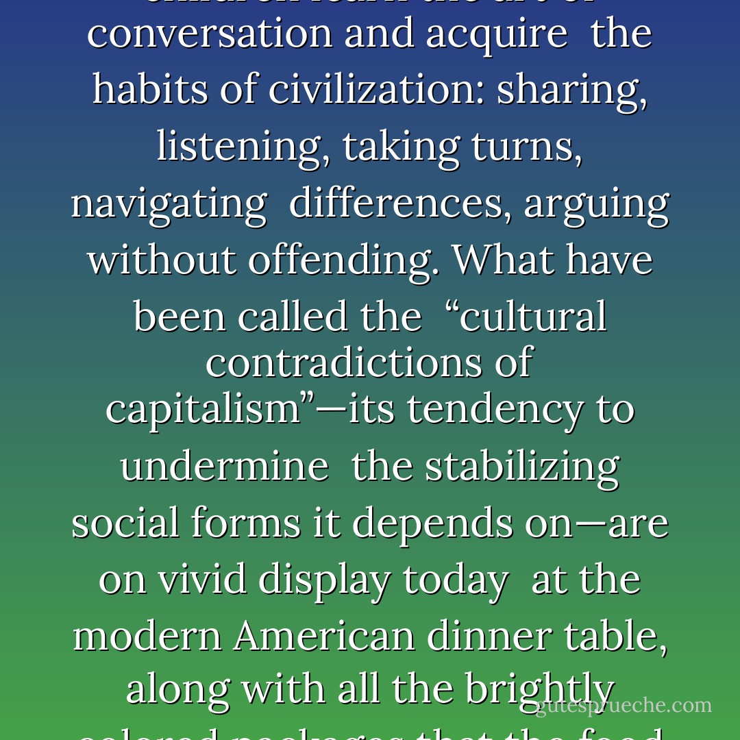 The shared meal is no small thing. It is a foundation of family life, <br />the place where our children learn the art of conversation and acquire <br />the habits of civilization: sharing, listening, taking turns, navigating <br />differences, arguing without offending. What have been called the <br />“cultural contradictions of capitalism”—its tendency to undermine <br />the stabilizing social forms it depends on—are on vivid display today <br />at the modern American dinner table, along with all the brightly colored packages that the food industry has managed to plant there. - Michael Pollan