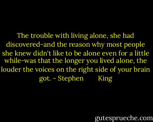 The trouble with living alone, she had discovered-and the reason why most people she knew didn't like to be alone even for a little while-was that the longer you lived alone, the louder the voices on the right side of your brain got. - Stephen        King