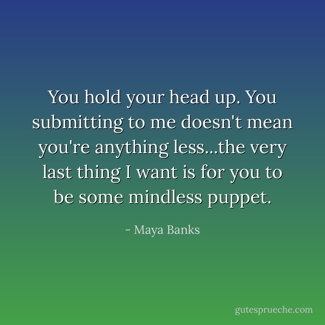 You hold your head up. You submitting to me doesn't mean you're anything less...the very last thing I want is for you to be some mindless puppet. - Maya Banks