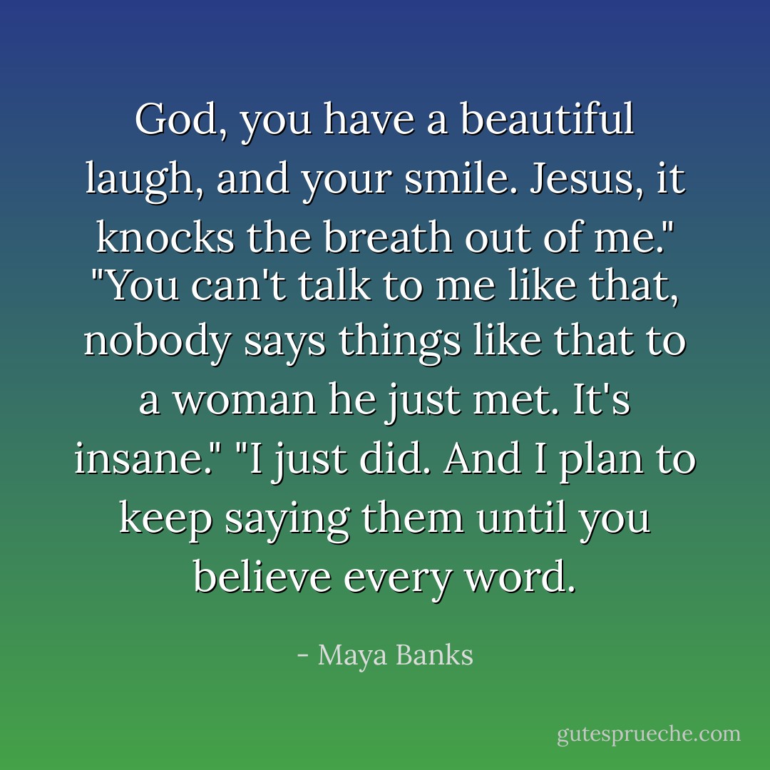 God, you have a beautiful laugh, and your smile. Jesus, it knocks the breath out of me."<br />"You can't talk to me like that, nobody says things like that to a woman he just met. It's insane."<br />"I just did. And I plan to keep saying them until you believe every word. - Maya Banks