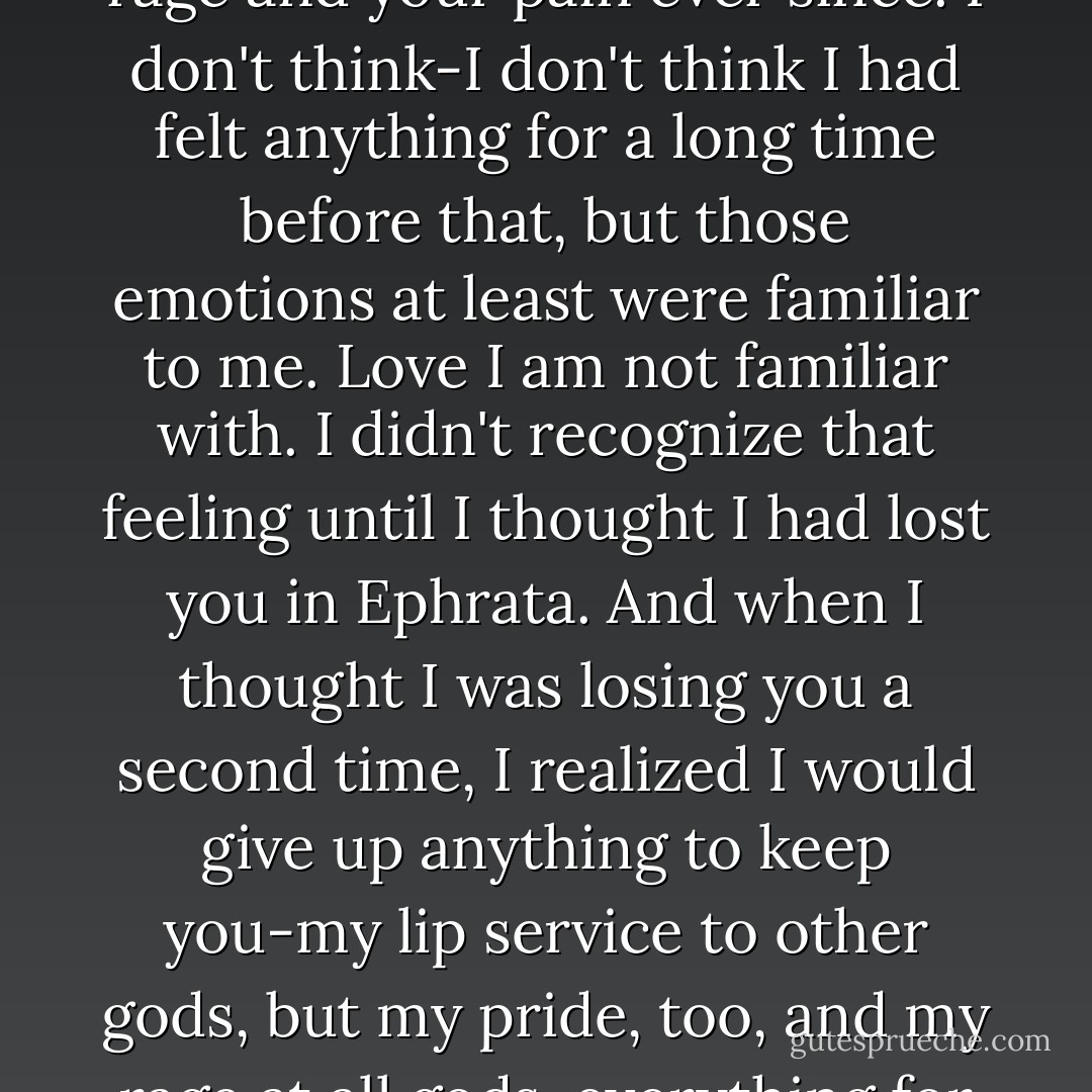 I cut off your hand. I have been living with your grief and your rage and your pain ever since. I don't think-I don't think I had felt anything for a long time before that, but those emotions at least were familiar to me. Love I am not familiar with. I didn't recognize that feeling until I thought I had lost you in Ephrata. And when I thought I was losing you a second time, I realized I would give up anything to keep you-my lip service to other gods, but my pride, too, and my rage at all gods, everything for you. - Megan Whalen Turner