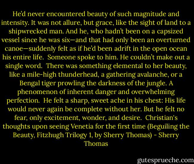 He’d never encountered beauty of such magnitude and intensity. It was not allure, but grace, like the sight of land to a shipwrecked man. And he, who hadn’t been on a capsized vessel since he was six—and that had only been an overturned canoe—suddenly felt as if he’d been adrift in the open ocean his entire life.<br /><br />Someone spoke to him. He couldn’t make out a single word.<br /><br />There was something elemental to her beauty, like a mile-high thunderhead, a gathering avalanche, or a Bengal tiger prowling the darkness of the jungle. A phenomenon of inherent danger and overwhelming perfection.<br /><br />He felt a sharp, sweet ache in his chest: His life would never again be complete without her. But he felt no fear, only excitement, wonder, and desire.<br /><br />Christian's thoughts upon seeing Venetia for the first time (Beguiling the Beauty, Fitzhugh Trilogy 1, by Sherry Thomas) - Sherry Thomas