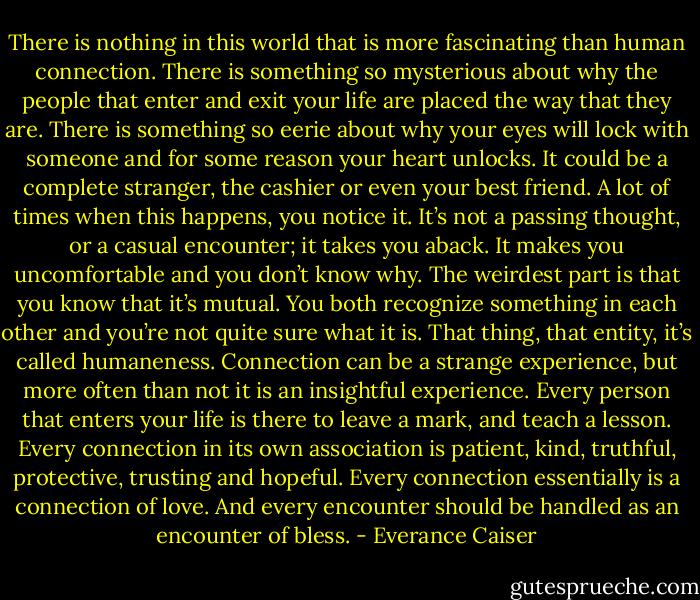 There is nothing in this world that is more fascinating than human connection. There is something so mysterious about why the people that enter and exit your life are placed the way that they are. There is something so eerie about why your eyes will lock with someone and for some reason your heart unlocks.<br />It could be a complete stranger, the cashier or even your best friend. A lot of times when this happens, you notice it. It’s not a passing thought, or a casual encounter; it takes you aback. It makes you uncomfortable and you don’t know why. The weirdest part is that you know that it’s mutual. You both recognize something in each other and you’re not quite sure what it is. That thing, that entity, it’s called humaneness. Connection can be a strange experience, but more often than not it is an insightful experience. Every person that enters your life is there to leave a mark, and teach a lesson. Every connection in its own association is patient, kind, truthful, protective, trusting and hopeful. Every connection essentially is a connection of love. And every encounter should be handled as an encounter of bless. - Everance Caiser