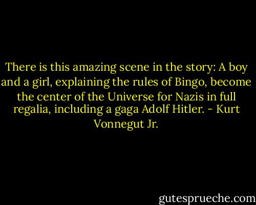 There is this amazing scene in the story: A boy and a girl, explaining the rules of Bingo, become the center of the Universe for Nazis in full regalia, including a gaga Adolf Hitler. - Kurt Vonnegut Jr.