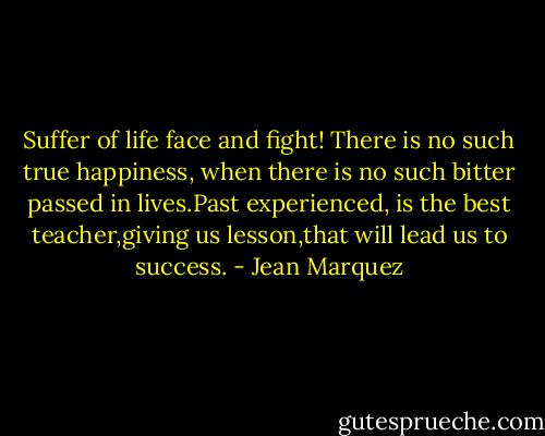 Suffer of life face and fight!<br />There is no such true happiness, when there is no such bitter passed in lives.Past experienced, is the best teacher,giving us lesson,that will lead us to success. - Jean Marquez