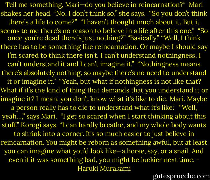 Tell me something, Mari—do you believe in reincarnation?” <br />Mari shakes her head. “No, I don’t think so,” she says. <br />“So you don’t think there’s a life to come?” <br />“I haven’t thought much about it. But it seems to me there’s no reason to believe in a life after this one.” <br />“So once you’re dead there’s just nothing?”<br />“Basically.”<br />“Well, I think there has to be something like reincarnation. Or maybe I should say I’m scared to think there isn’t. I can’t understand nothingness. I can’t understand it and I can’t imagine it.” <br />“Nothingness means there’s absolutely nothing, so maybe there’s no need to understand it or imagine it.” <br />“Yeah, but what if nothingness is not like that? What if it’s the kind of thing that demands that you understand it or imagine it? I mean, you don’t know what it’s like to die, Mari. Maybe a person really has to die to understand what it’s like.” <br />“Well, yeah…,” says Mari. <br />“I get so scared when I start thinking about this stuff,” Korogi says. “I can hardly breathe, and my whole body wants to shrink into a corner. It’s so much easier to just believe in reincarnation. You might be reborn as something awful, but at least you can imagine what you’d look like—a horse, say, or a snail. And even if it was something bad, you might be luckier next time. - Haruki Murakami