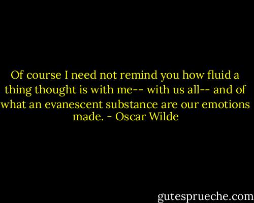 Of course I need not remind you how fluid a thing thought is with me-- with us all-- and of what an evanescent substance are our emotions made. - Oscar Wilde