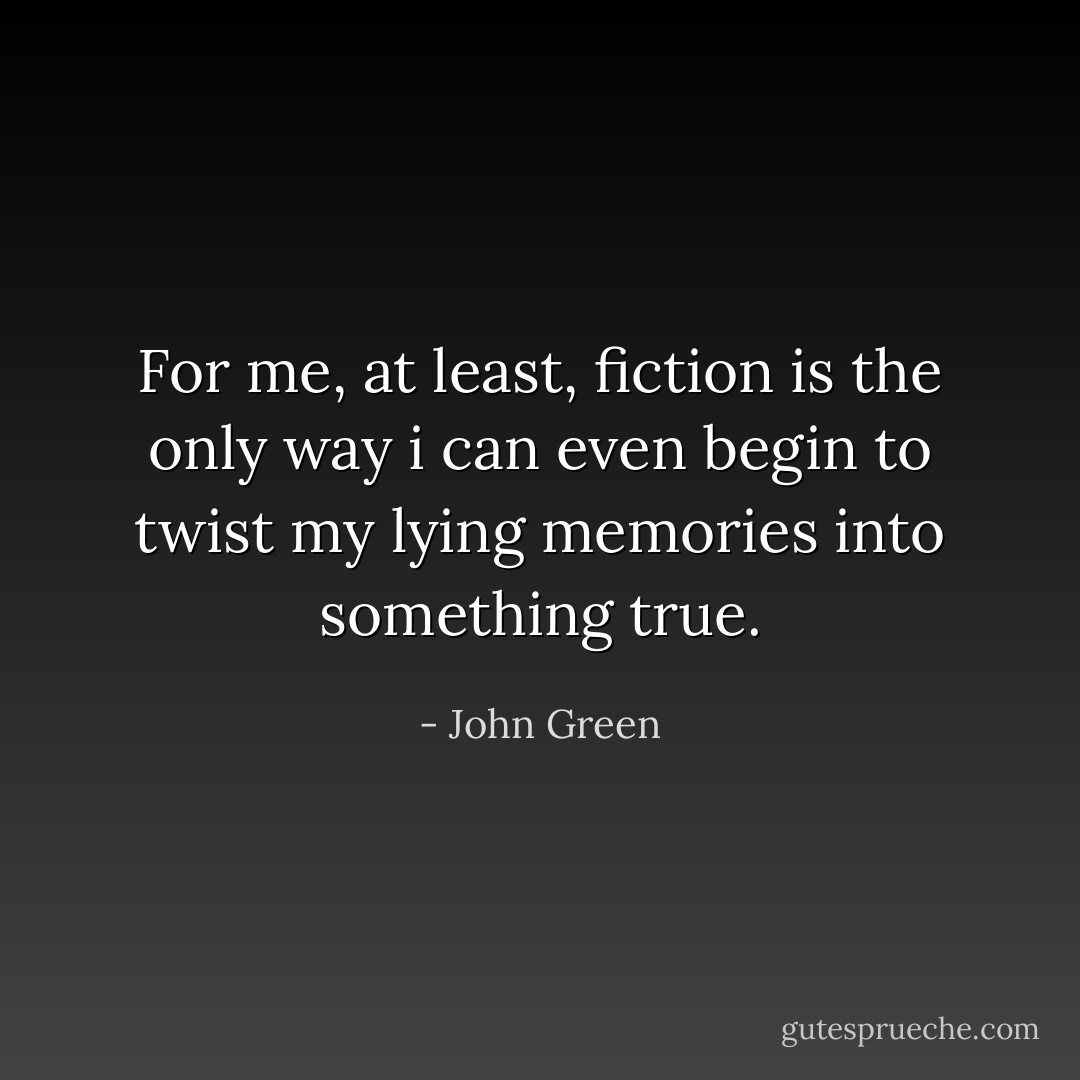 For me, at least, fiction is the only way i can even begin to twist my lying memories into something true. - John Green