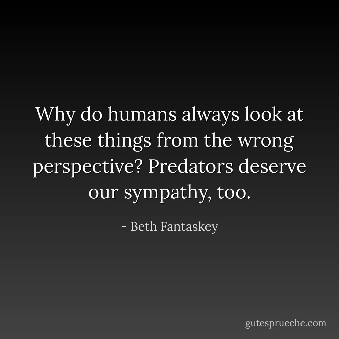 Why do humans always look at these things from the wrong perspective? Predators deserve our sympathy, too. - Beth Fantaskey