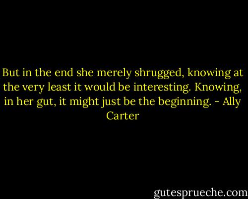 But in the end she merely shrugged, knowing at the very least it would be interesting. Knowing, in her gut, it might just be the beginning. - Ally Carter