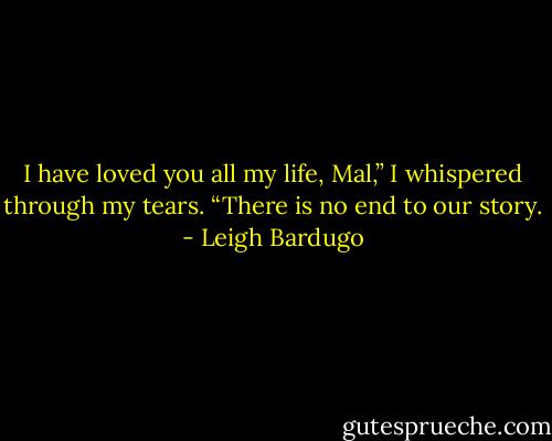 I have loved you all my life, Mal,” I whispered through my tears. “There is no end to our story. - Leigh Bardugo