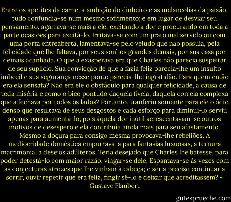 Entre os apetites da carne, a ambição do dinheiro e as melancolias da paixão, tudo confundia-se num mesmo sofrimento; e em lugar de desviar seu pensamento, agarrava-se mais a ele, excitando a dor e procurando em toda a parte ocasiões para excitá-lo. Irritava-se com um prato mal servido ou com uma porta entreaberta, lamentava-se pelo veludo que não possuía, pela felicidade que lhe faltava, por seus sonhos grandes demais, por sua casa por demais acanhada.<br />O que a exasperava era que Charles não parecia suspeitar de seu suplício. Sua convicção de que a fazia feliz parecia-lhe um insulto imbecil e sua segurança nesse ponto parecia-lhe ingratidão. Para quem então era ela sensata? Não era ele o obstáculo para qualquer felicidade, a causa de toda miséria e como o bico pontudo daquela fivela, daquela correia complexa que a fechava por todos os lados?<br />Portanto, tranferiu somente para ele o ódio denso que resultava de seus desgostos e cada esforço para diminuí-lo serviu apenas para aumentá-lo; pois àquela dor inútil acrescentavam-se outros motivos de desespero e ela contribuía ainda mais para seu afastamento. Mesmo a doçura para consigo mesma provocava-lhe rebeliões. A mediocridade doméstica empurrava-a para fantasias luxuosas, a ternura matrimonial a desejos adúlteros. Teria desejado que Charles lhe batesse, para poder detestá-lo com maior razão, vingar-se dele. Espantava-se às vezes com as conjecturas atrozes que lhe vinham à cabeça; e seria preciso continuar a sorrir, ouvir repetir que era feliz, fingir sê-lo e deixar que acreditassem? - Gustave Flaubert