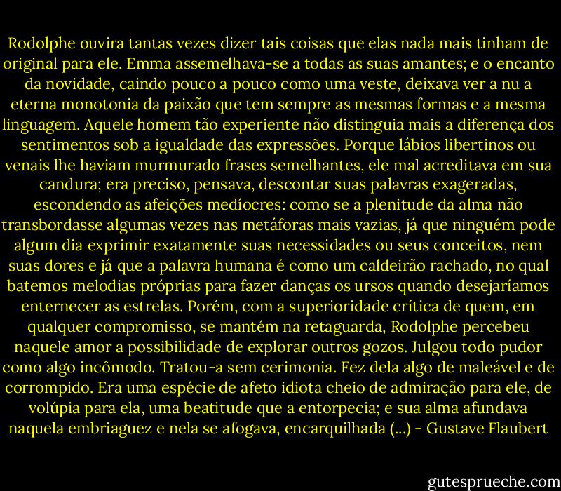 Rodolphe ouvira tantas vezes dizer tais coisas que elas nada mais tinham de original para ele. Emma assemelhava-se a todas as suas amantes; e o encanto da novidade, caindo pouco a pouco como uma veste, deixava ver a nu a eterna monotonia da paixão que tem sempre as mesmas formas e a mesma linguagem. Aquele homem tão experiente não distinguia mais a diferença dos sentimentos sob a igualdade das expressões. Porque lábios libertinos ou venais lhe haviam murmurado frases semelhantes, ele mal acreditava em sua candura; era preciso, pensava, descontar suas palavras exageradas, escondendo as afeições medíocres: como se a plenitude da alma não transbordasse algumas vezes nas metáforas mais vazias, já que ninguém pode algum dia exprimir exatamente suas necessidades ou seus conceitos, nem suas dores e já que a palavra humana é como um caldeirão rachado, no qual batemos melodias próprias para fazer danças os ursos quando desejaríamos enternecer as estrelas.<br />Porém, com a superioridade crítica de quem, em qualquer compromisso, se mantém na retaguarda, Rodolphe percebeu naquele amor a possibilidade de explorar outros gozos. Julgou todo pudor como algo incômodo. Tratou-a sem cerimonia. Fez dela algo de maleável e de corrompido. Era uma espécie de afeto idiota cheio de admiração para ele, de volúpia para ela, uma beatitude que a entorpecia; e sua alma afundava naquela embriaguez e nela se afogava, encarquilhada (...) - Gustave Flaubert