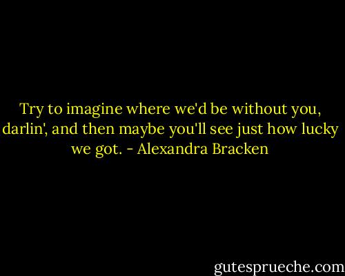 Try to imagine where we'd be without you, darlin', and then maybe you'll see just how lucky we got. - Alexandra Bracken