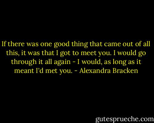 If there was one good thing that came out of all this, it was that I got to meet you. I would go through it all again - I would, as long as it meant I'd met you. - Alexandra Bracken
