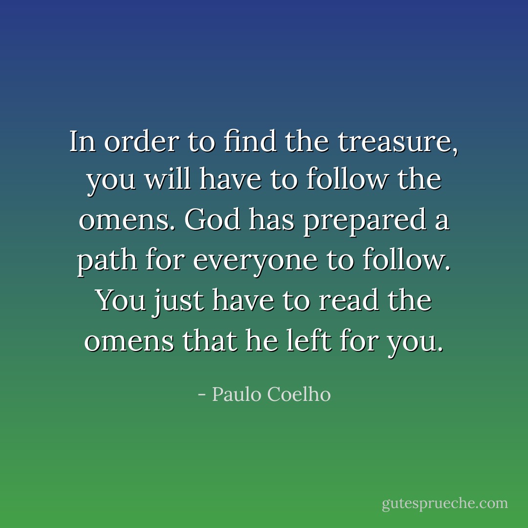 In order to find the treasure, you will have to follow the omens. God has prepared a path for everyone to follow. You just have to read the omens that he left for you. - Paulo Coelho