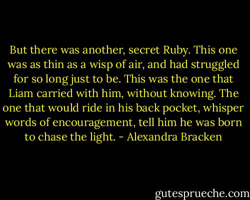But there was another, secret Ruby. This one was as thin as a wisp of air, and had struggled for so long just to be. This was the one that Liam carried with him, without knowing. The one that would ride in his back pocket, whisper words of encouragement, tell him he was born to chase the light. - Alexandra Bracken