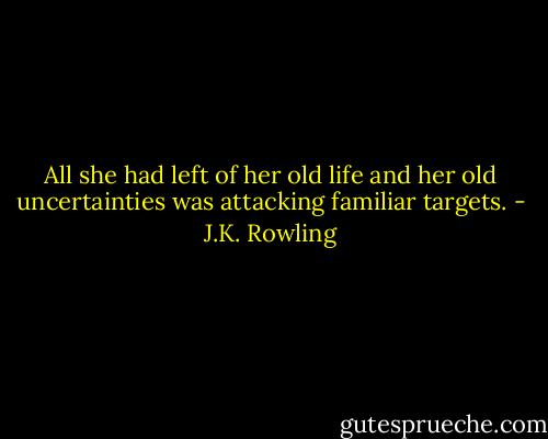 All she had left of her old life and her old uncertainties was attacking familiar targets. - J.K. Rowling